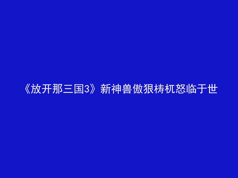 《放开那三国3》新神兽傲狠梼杌怒临于世