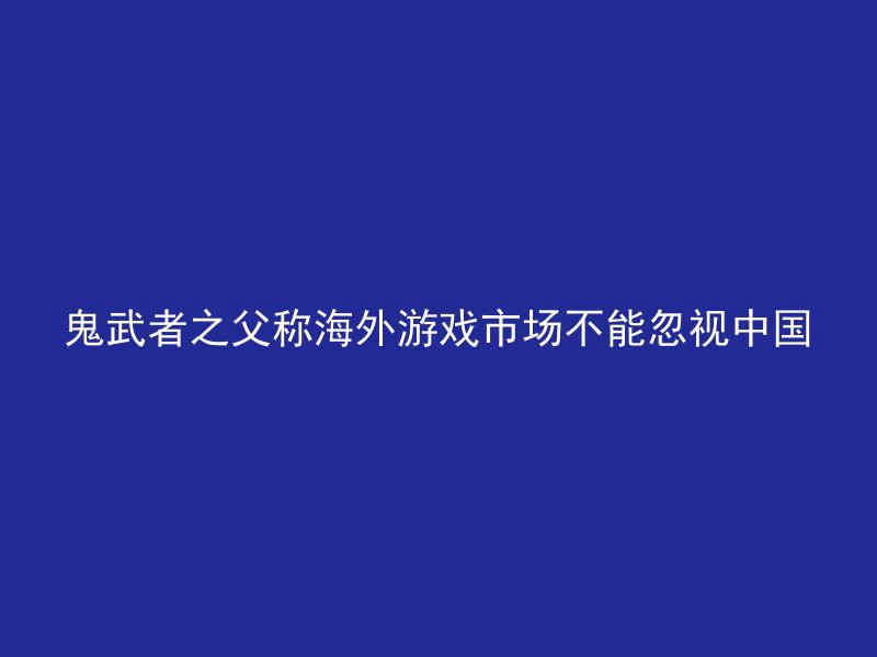 鬼武者之父称海外游戏市场不能忽视中国