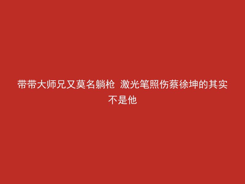 带带大师兄又莫名躺枪 激光笔照伤蔡徐坤的其实不是他