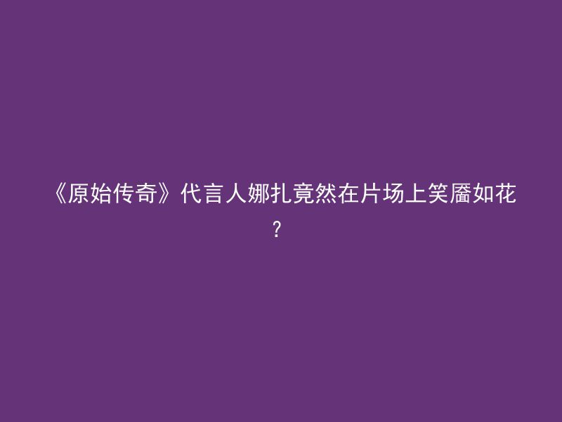 《原始传奇》代言人娜扎竟然在片场上笑靥如花？