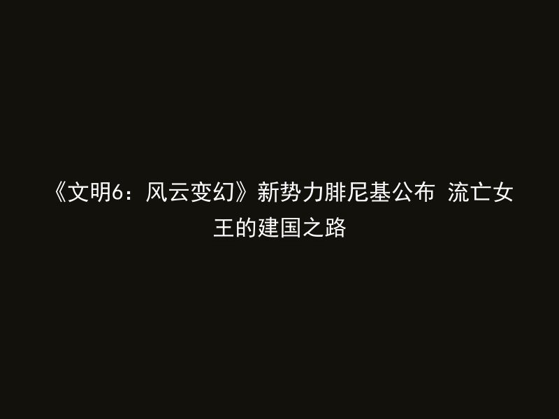 《文明6：风云变幻》新势力腓尼基公布 流亡女王的建国之路