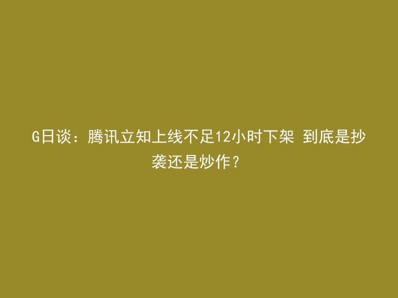 G日谈：腾讯立知上线不足12小时下架 到底是抄袭还是炒作？