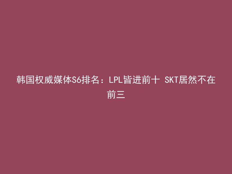 韩国权威媒体S6排名：LPL皆进前十 SKT居然不在前三