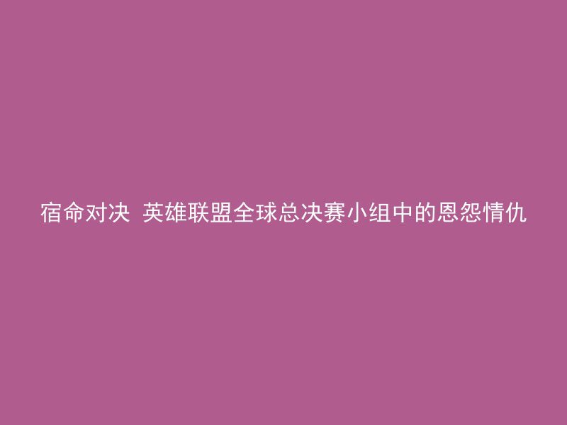 宿命对决 英雄联盟全球总决赛小组中的恩怨情仇