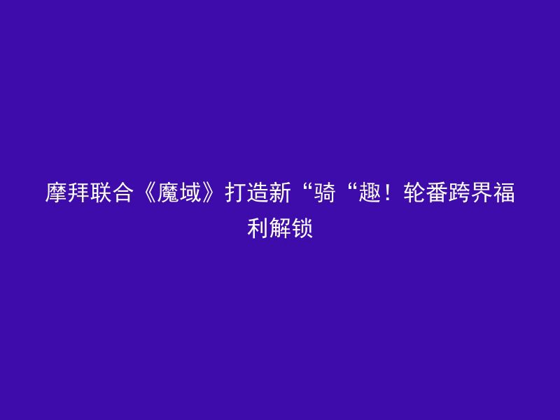 摩拜联合《魔域》打造新“骑“趣！轮番跨界福利解锁