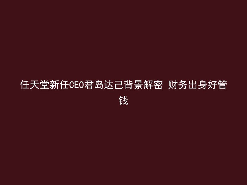 任天堂新任CEO君岛达己背景解密 财务出身好管钱