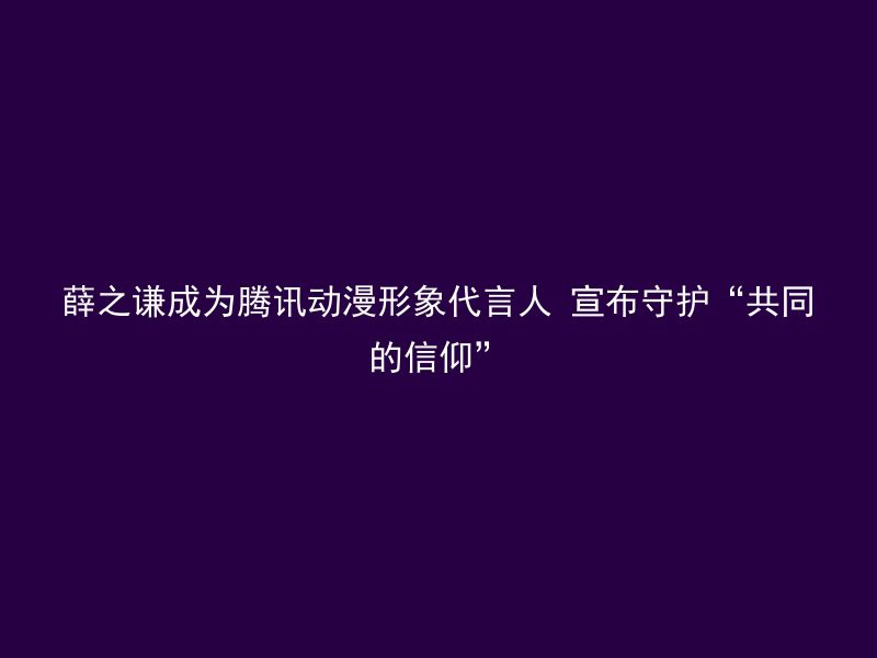 薛之谦成为腾讯动漫形象代言人 宣布守护“共同的信仰”