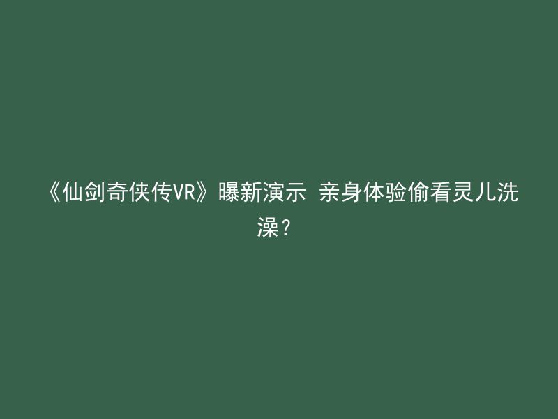 《仙剑奇侠传VR》曝新演示 亲身体验偷看灵儿洗澡？