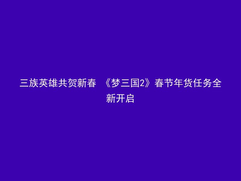 三族英雄共贺新春 《梦三国2》春节年货任务全新开启