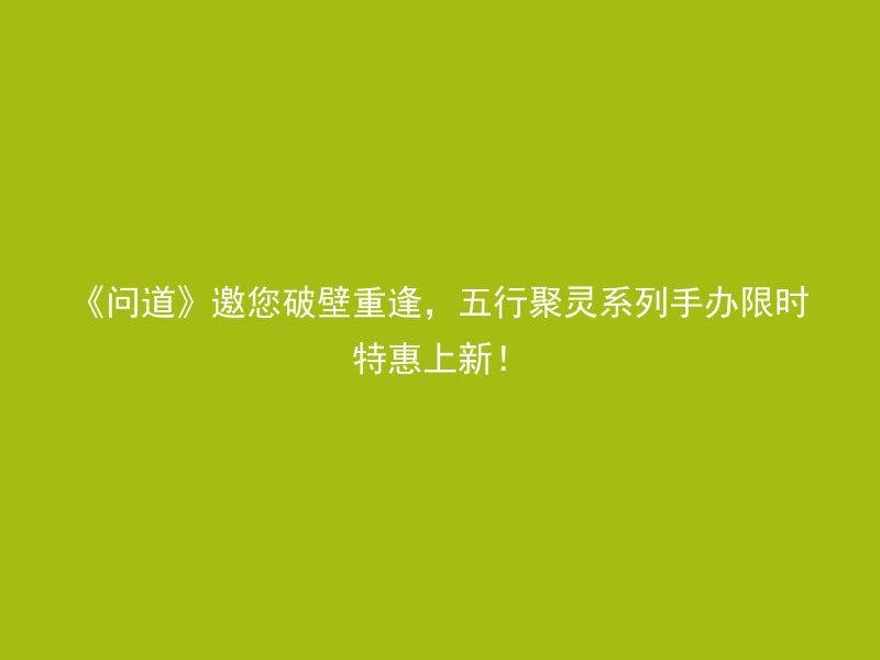 《问道》邀您破壁重逢，五行聚灵系列手办限时特惠上新！