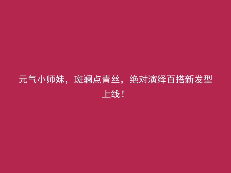 元气小师妹，斑斓点青丝，绝对演绎百搭新发型上线！