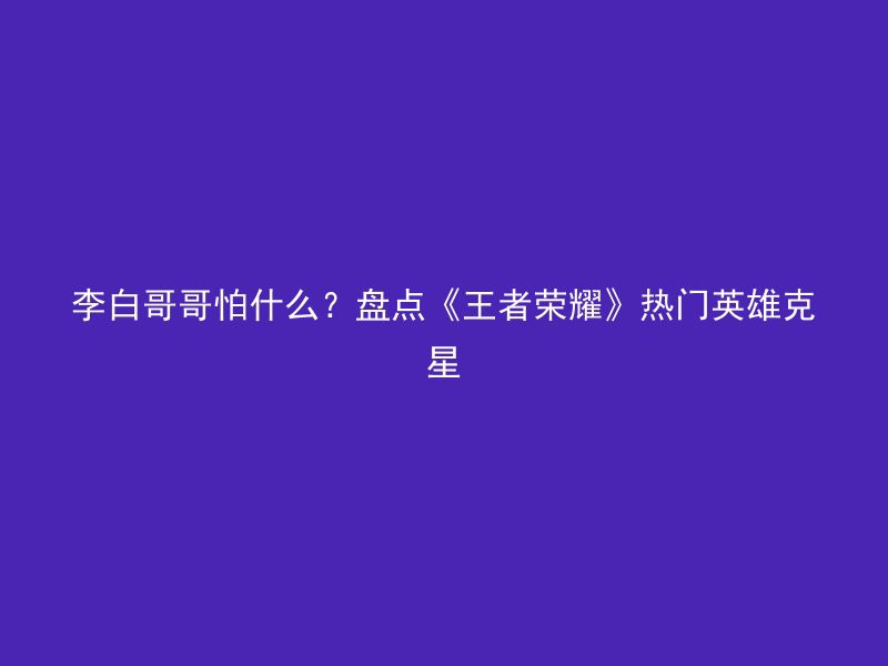 李白哥哥怕什么？盘点《王者荣耀》热门英雄克星