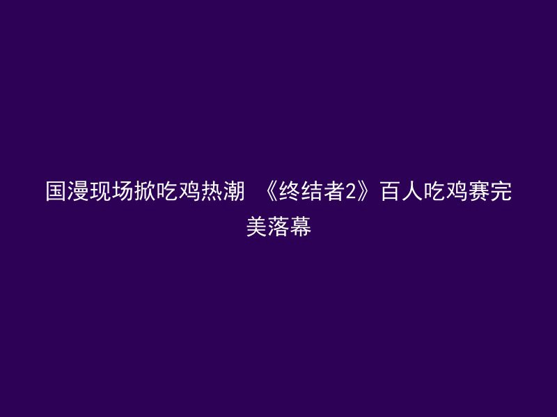 国漫现场掀吃鸡热潮 《终结者2》百人吃鸡赛完美落幕