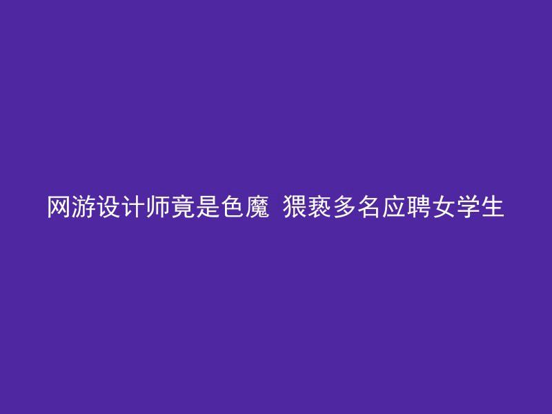 网游设计师竟是色魔 猥亵多名应聘女学生