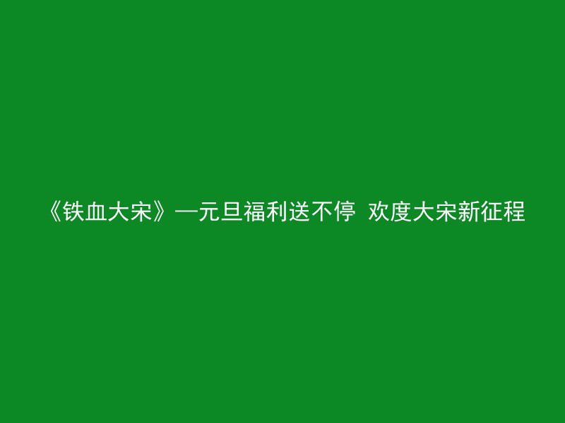 《铁血大宋》—元旦福利送不停 欢度大宋新征程