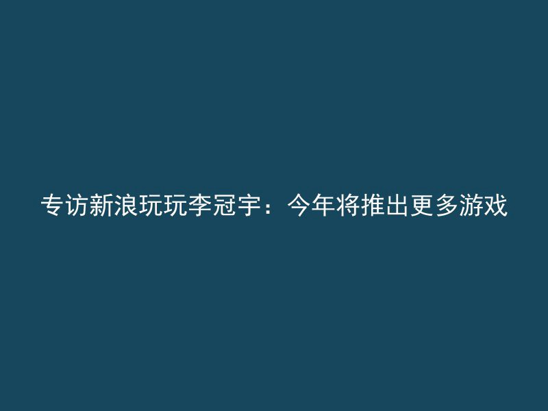 专访新浪玩玩李冠宇：今年将推出更多游戏