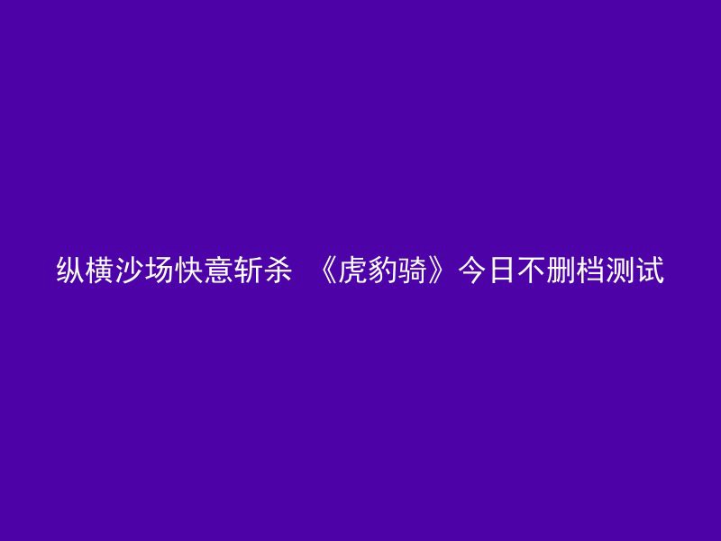 纵横沙场快意斩杀 《虎豹骑》今日不删档测试