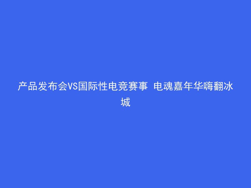 产品发布会VS国际性电竞赛事 电魂嘉年华嗨翻冰城