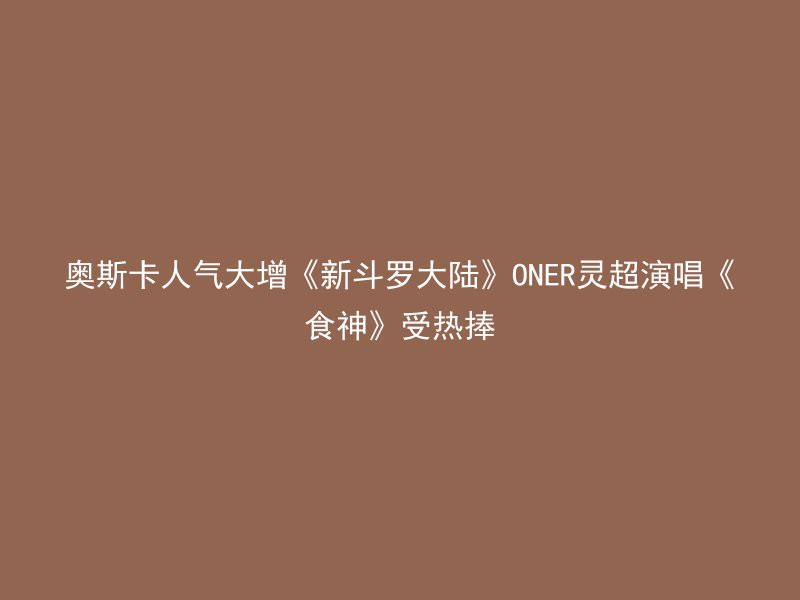 奥斯卡人气大增《新斗罗大陆》ONER灵超演唱《食神》受热捧