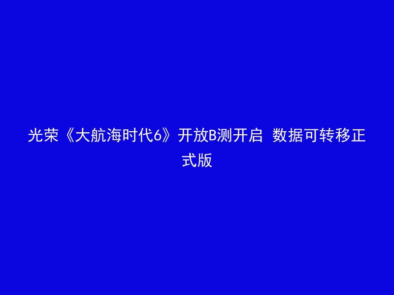 光荣《大航海时代6》开放B测开启 数据可转移正式版