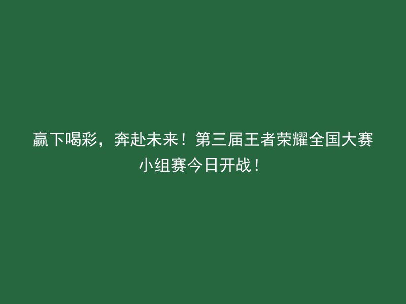 赢下喝彩，奔赴未来！第三届王者荣耀全国大赛小组赛今日开战！