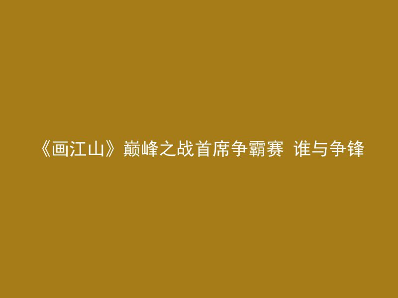 《画江山》巅峰之战首席争霸赛 谁与争锋