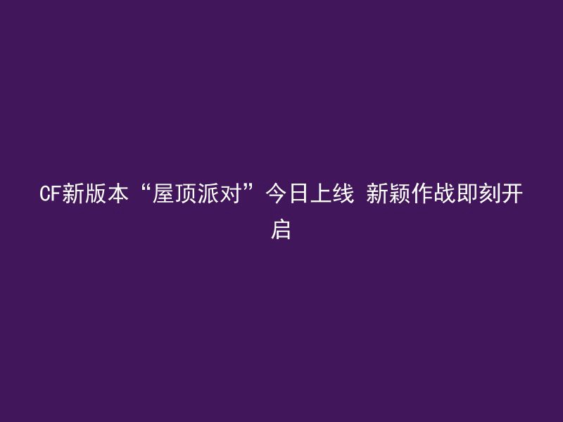 CF新版本“屋顶派对”今日上线 新颖作战即刻开启