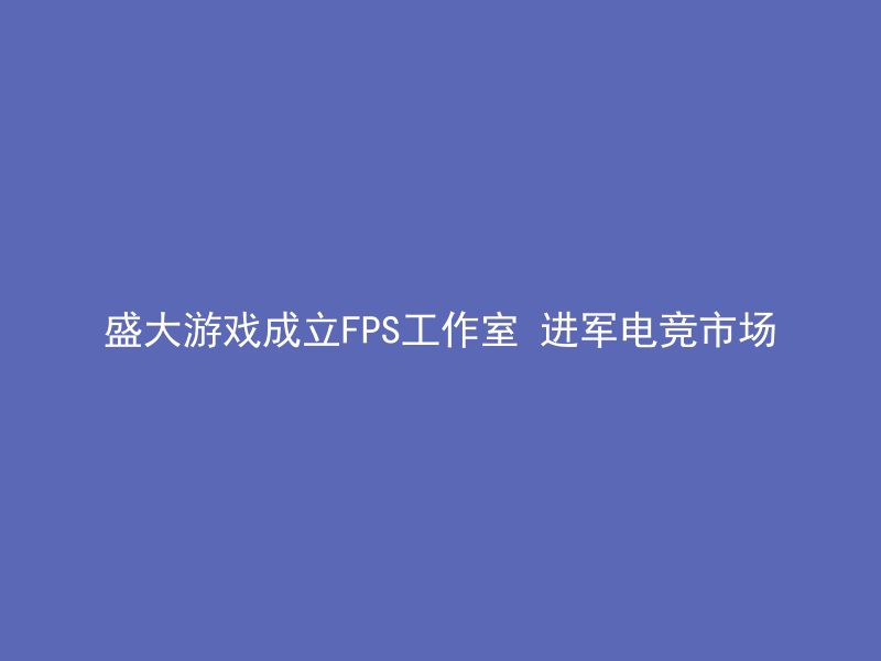 盛大游戏成立FPS工作室 进军电竞市场