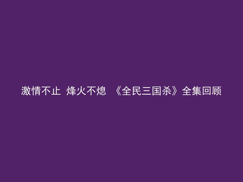 激情不止 烽火不熄 《全民三国杀》全集回顾