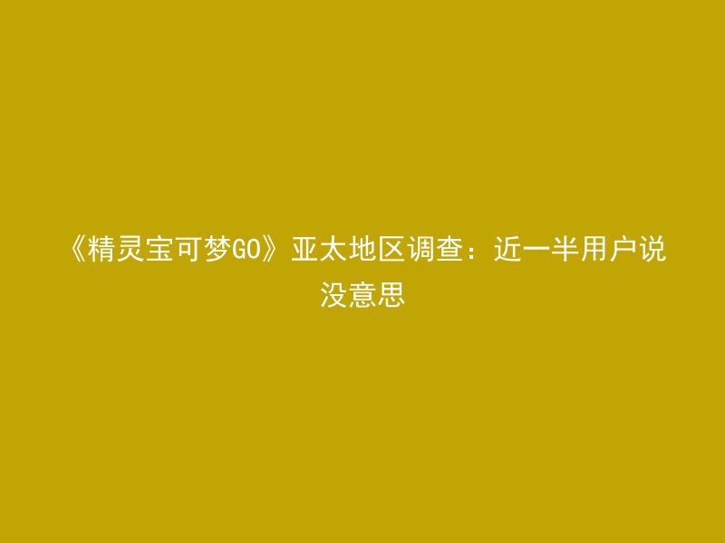 《精灵宝可梦GO》亚太地区调查：近一半用户说没意思