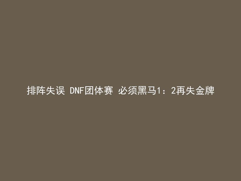 排阵失误 DNF团体赛 必须黑马1：2再失金牌