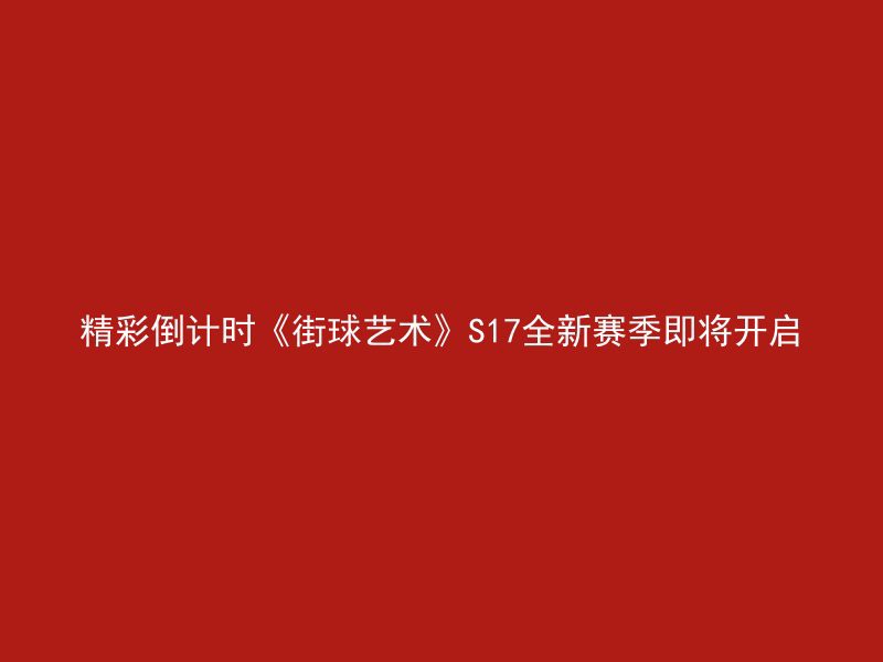 精彩倒计时《街球艺术》S17全新赛季即将开启