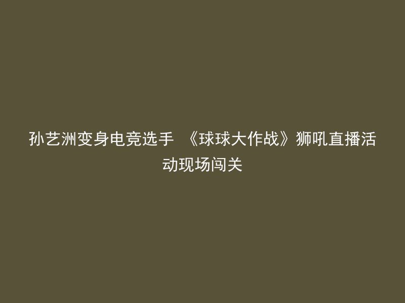 孙艺洲变身电竞选手 《球球大作战》狮吼直播活动现场闯关