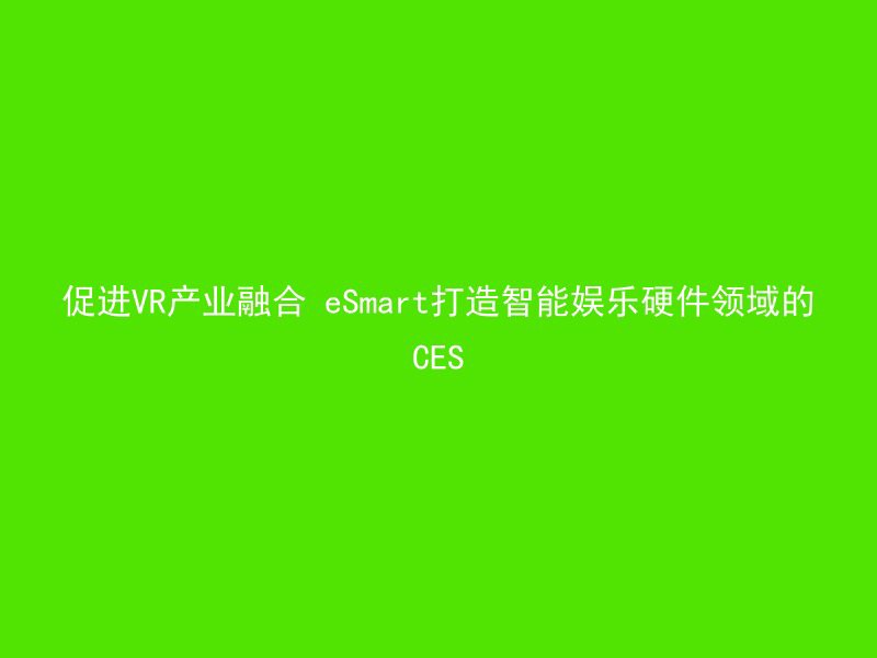 促进VR产业融合 eSmart打造智能娱乐硬件领域的CES