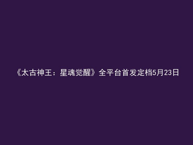 《太古神王：星魂觉醒》全平台首发定档5月23日