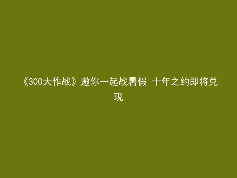 《300大作战》邀你一起战暑假 十年之约即将兑现