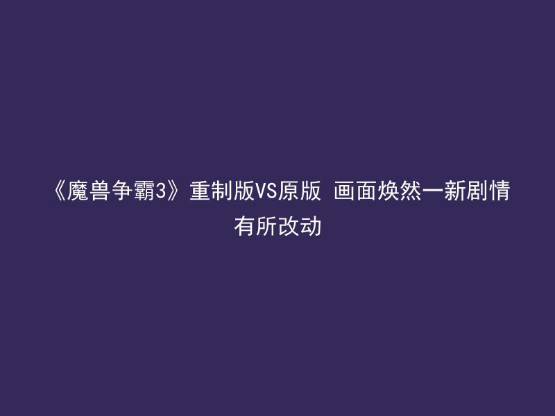 《魔兽争霸3》重制版VS原版 画面焕然一新剧情有所改动