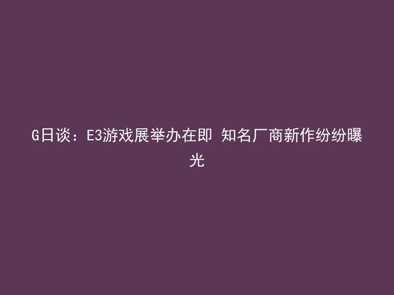 G日谈：E3游戏展举办在即 知名厂商新作纷纷曝光