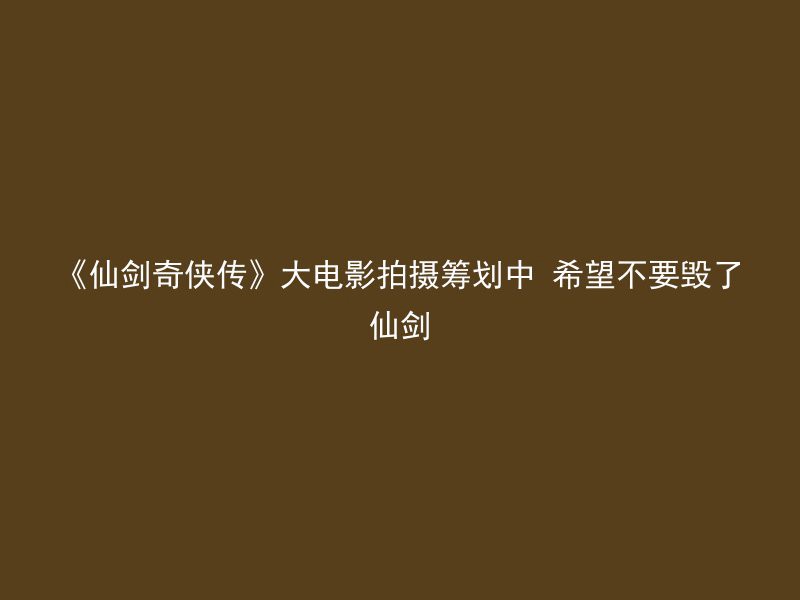 《仙剑奇侠传》大电影拍摄筹划中 希望不要毁了仙剑