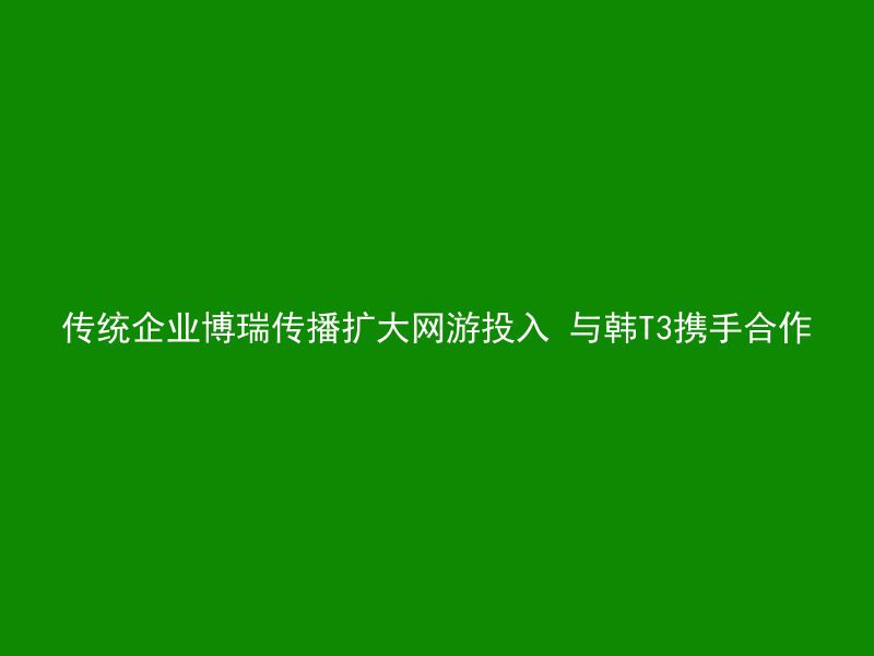 传统企业博瑞传播扩大网游投入 与韩T3携手合作