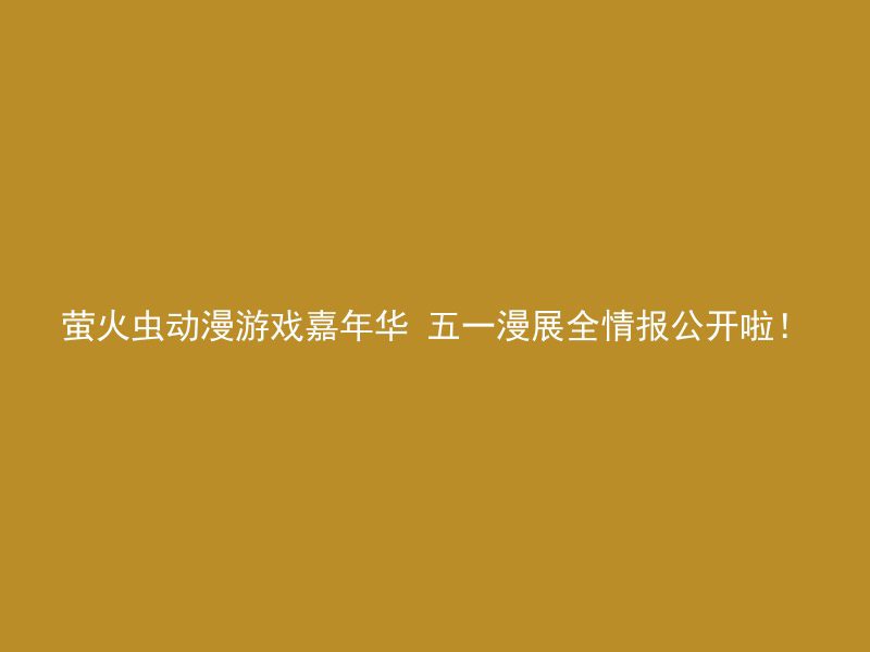 萤火虫动漫游戏嘉年华 五一漫展全情报公开啦！