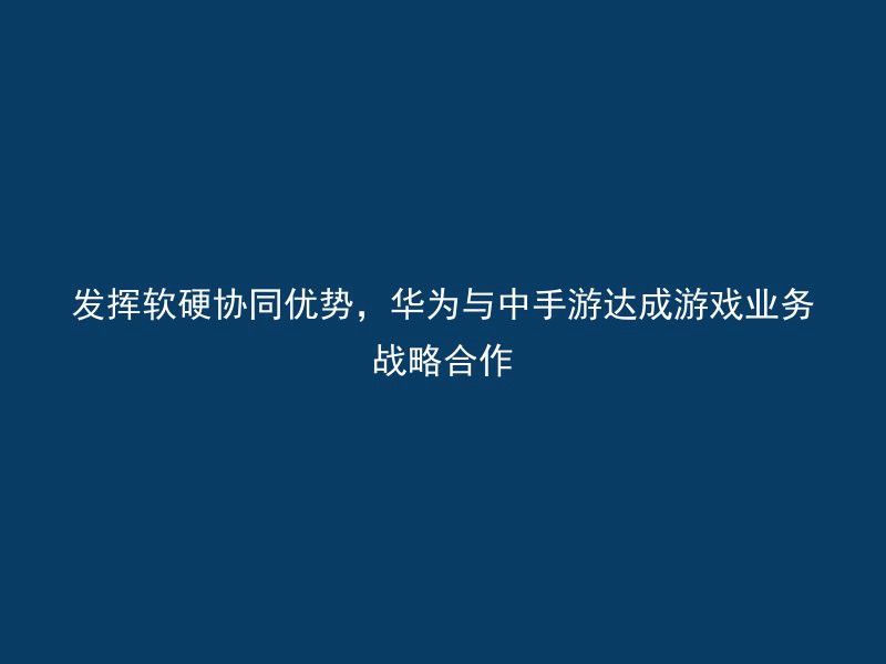 发挥软硬协同优势，华为与中手游达成游戏业务战略合作