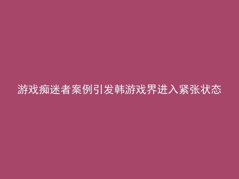 游戏痴迷者案例引发韩游戏界进入紧张状态