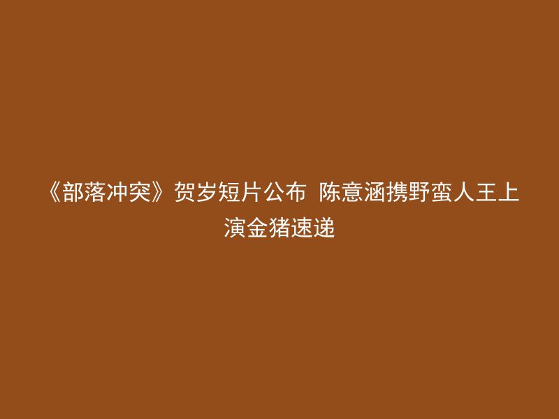 《部落冲突》贺岁短片公布 陈意涵携野蛮人王上演金猪速递