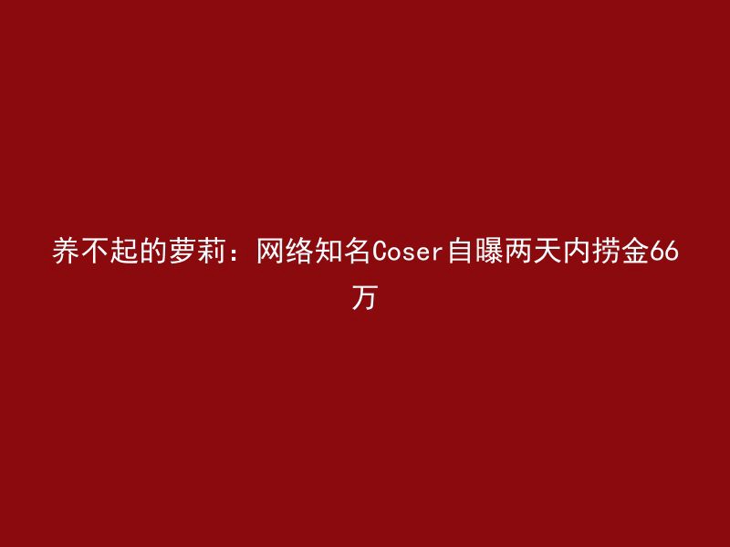 养不起的萝莉：网络知名Coser自曝两天内捞金66万