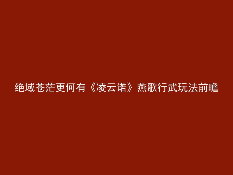 绝域苍茫更何有《凌云诺》燕歌行武玩法前瞻