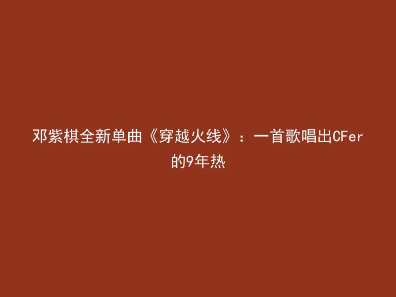 邓紫棋全新单曲《穿越火线》：一首歌唱出CFer的9年热