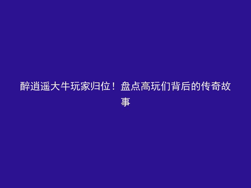 醉逍遥大牛玩家归位！盘点高玩们背后的传奇故事