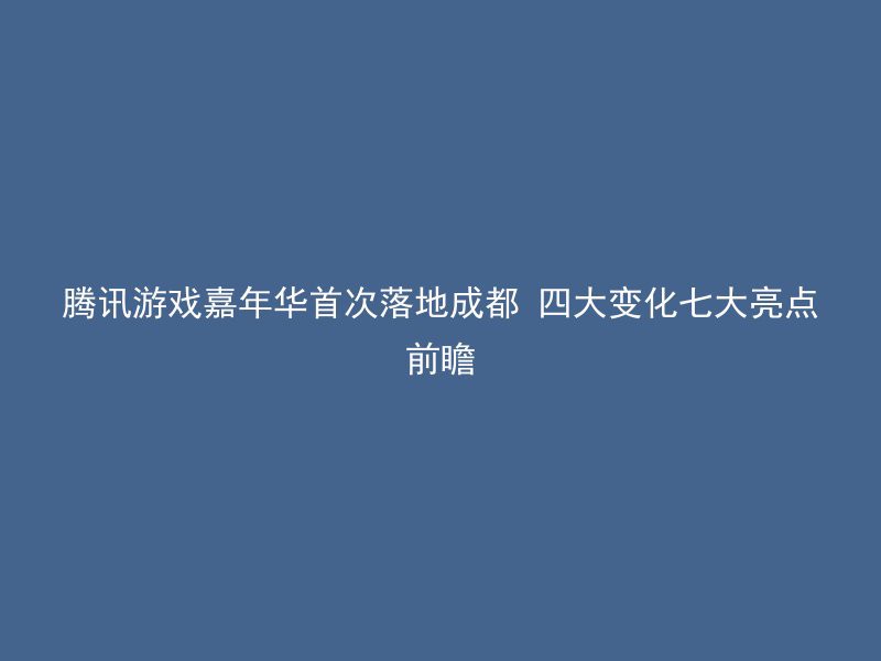 腾讯游戏嘉年华首次落地成都 四大变化七大亮点前瞻