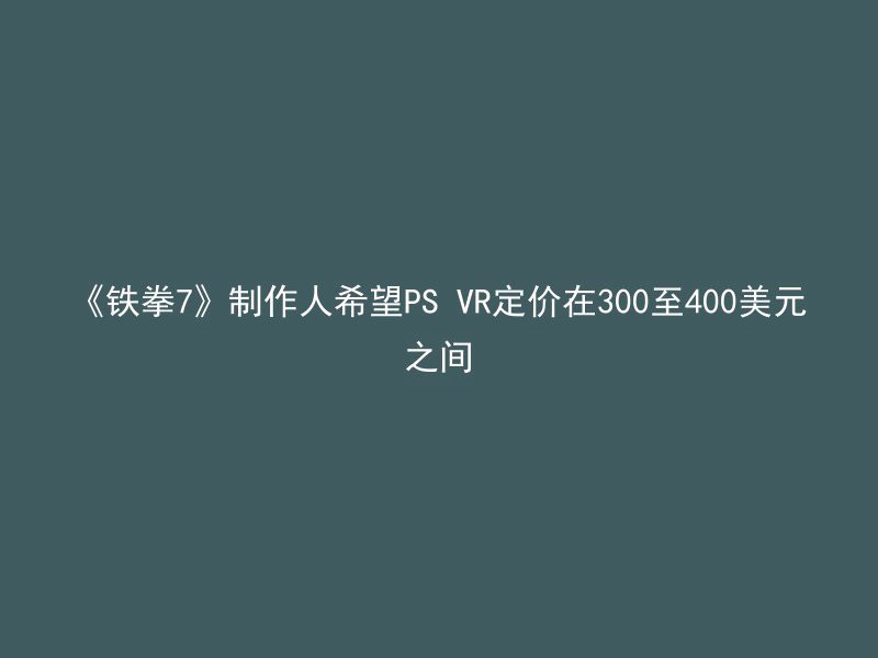 《铁拳7》制作人希望PS VR定价在300至400美元之间